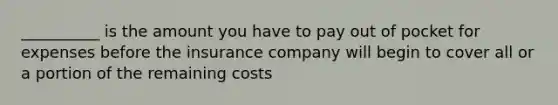 __________ is the amount you have to pay out of pocket for expenses before the insurance company will begin to cover all or a portion of the remaining costs