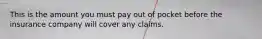 This is the amount you must pay out of pocket before the insurance company will cover any claims.