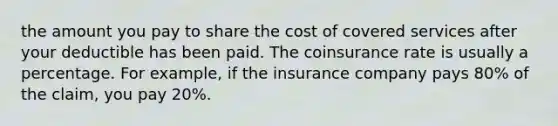 the amount you pay to share the cost of covered services after your deductible has been paid. The coinsurance rate is usually a percentage. For example, if the insurance company pays 80% of the claim, you pay 20%.