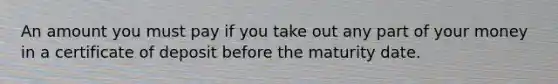 An amount you must pay if you take out any part of your money in a certificate of deposit before the maturity date.