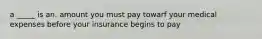 a _____ is an. amount you must pay towarf your medical expenses before your insurance begins to pay