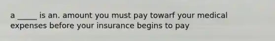 a _____ is an. amount you must pay towarf your medical expenses before your insurance begins to pay