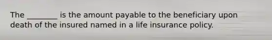 The ________ is the amount payable to the beneficiary upon death of the insured named in a life insurance policy.