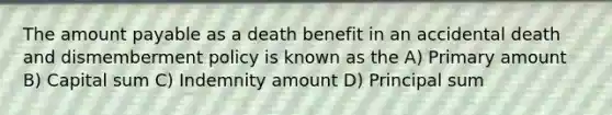 The amount payable as a death benefit in an accidental death and dismemberment policy is known as the A) Primary amount B) Capital sum C) Indemnity amount D) Principal sum