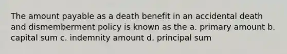 The amount payable as a death benefit in an accidental death and dismemberment policy is known as the a. primary amount b. capital sum c. indemnity amount d. principal sum