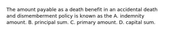 The amount payable as a death benefit in an accidental death and dismemberment policy is known as the A. indemnity amount. B. principal sum. C. primary amount. D. capital sum.