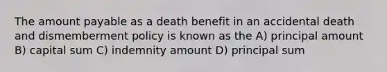 The amount payable as a death benefit in an accidental death and dismemberment policy is known as the A) principal amount B) capital sum C) indemnity amount D) principal sum