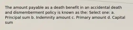 The amount payable as a death benefit in an accidental death and dismemberment policy is known as the: Select one: a. Principal sum b. Indemnity amount c. Primary amount d. Capital sum