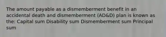 The amount payable as a dismemberment benefit in an accidental death and dismemberment (AD&D) plan is known as the: Capital sum Disability sum Dismemberment sum Principal sum