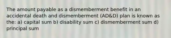 The amount payable as a dismemberment benefit in an accidental death and dismemberment (AD&D) plan is known as the: a) capital sum b) disability sum c) dismemberment sum d) principal sum