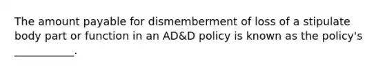 The amount payable for dismemberment of loss of a stipulate body part or function in an AD&D policy is known as the policy's ___________.