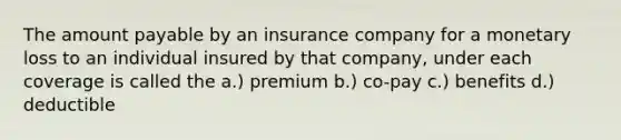 The amount payable by an insurance company for a monetary loss to an individual insured by that company, under each coverage is called the a.) premium b.) co-pay c.) benefits d.) deductible