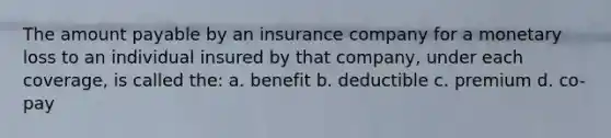 The amount payable by an insurance company for a monetary loss to an individual insured by that company, under each coverage, is called the: a. benefit b. deductible c. premium d. co-pay