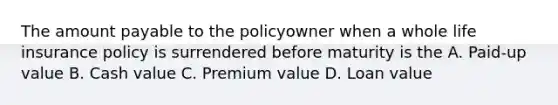 The amount payable to the policyowner when a whole life insurance policy is surrendered before maturity is the A. Paid-up value B. Cash value C. Premium value D. Loan value