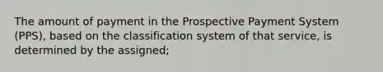 The amount of payment in the Prospective Payment System (PPS), based on the classification system of that service, is determined by the assigned;