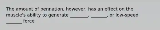 The amount of pennation, however, has an effect on the muscle's ability to generate ________, _______, or low-speed _______ force