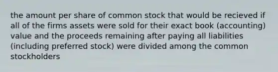 the amount per share of common stock that would be recieved if all of the firms assets were sold for their exact book (accounting) value and the proceeds remaining after paying all liabilities (including preferred stock) were divided among the common stockholders