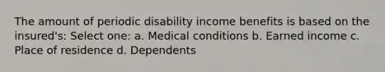 The amount of periodic disability income benefits is based on the insured's: Select one: a. Medical conditions b. Earned income c. Place of residence d. Dependents