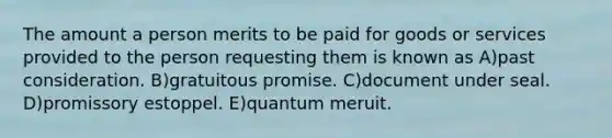 The amount a person merits to be paid for goods or services provided to the person requesting them is known as A)past consideration. B)gratuitous promise. C)document under seal. D)promissory estoppel. E)quantum meruit.