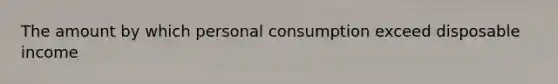 The amount by which personal consumption exceed disposable income