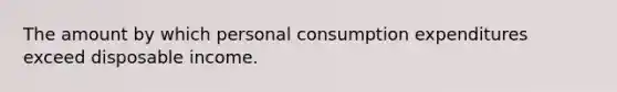 The amount by which personal consumption expenditures exceed disposable income.