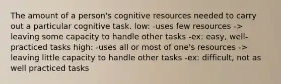 The amount of a person's cognitive resources needed to carry out a particular cognitive task. low: -uses few resources -> leaving some capacity to handle other tasks -ex: easy, well-practiced tasks high: -uses all or most of one's resources -> leaving little capacity to handle other tasks -ex: difficult, not as well practiced tasks