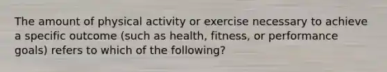 The amount of physical activity or exercise necessary to achieve a specific outcome (such as health, fitness, or performance goals) refers to which of the following?