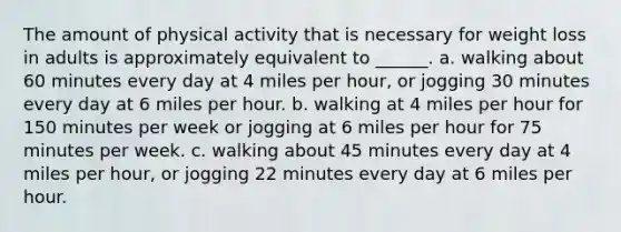 The amount of physical activity that is necessary for weight loss in adults is approximately equivalent to ______. a. walking about 60 minutes every day at 4 miles per hour, or jogging 30 minutes every day at 6 miles per hour. b. walking at 4 miles per hour for 150 minutes per week or jogging at 6 miles per hour for 75 minutes per week. c. walking about 45 minutes every day at 4 miles per hour, or jogging 22 minutes every day at 6 miles per hour.