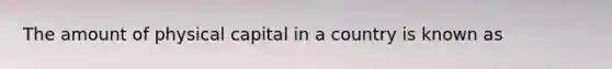 The amount of physical capital in a country is known as