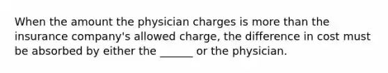 When the amount the physician charges is more than the insurance company's allowed charge, the difference in cost must be absorbed by either the ______ or the physician.