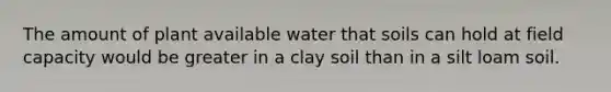 The amount of plant available water that soils can hold at field capacity would be greater in a clay soil than in a silt loam soil.