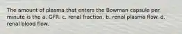 The amount of plasma that enters the Bowman capsule per minute is the a. GFR. c. renal fraction. b. renal plasma flow. d. renal blood flow.