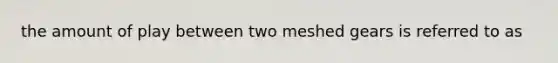 the amount of play between two meshed gears is referred to as