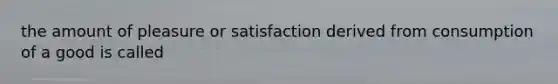 the amount of pleasure or satisfaction derived from consumption of a good is called