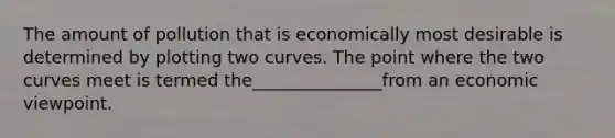 The amount of pollution that is economically most desirable is determined by plotting two curves. The point where the two curves meet is termed the_______________from an economic viewpoint.