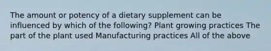 The amount or potency of a dietary supplement can be influenced by which of the following? Plant growing practices The part of the plant used Manufacturing practices All of the above