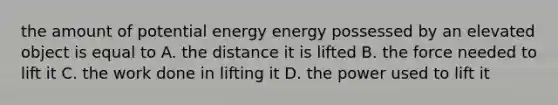 the amount of potential energy energy possessed by an elevated object is equal to A. the distance it is lifted B. the force needed to lift it C. the work done in lifting it D. the power used to lift it