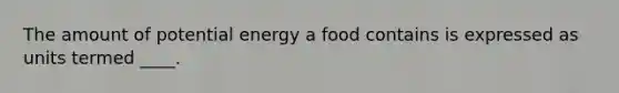 The amount of potential energy a food contains is expressed as units termed ____.