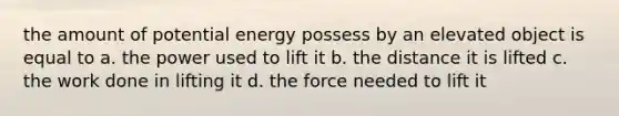 the amount of potential energy possess by an elevated object is equal to a. the power used to lift it b. the distance it is lifted c. the work done in lifting it d. the force needed to lift it