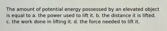 The amount of potential energy possessed by an elevated object is equal to a. the power used to lift it. b. the distance it is lifted. c. the work done in lifting it. d. the force needed to lift it.