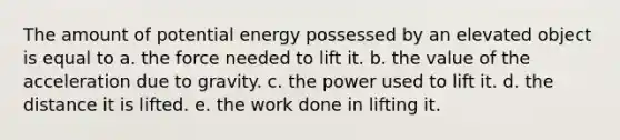 The amount of potential energy possessed by an elevated object is equal to a. the force needed to lift it. b. the value of the acceleration due to gravity. c. the power used to lift it. d. the distance it is lifted. e. the work done in lifting it.