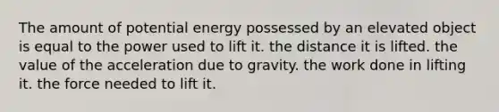 The amount of potential energy possessed by an elevated object is equal to the power used to lift it. the distance it is lifted. the value of the acceleration due to gravity. the work done in lifting it. the force needed to lift it.