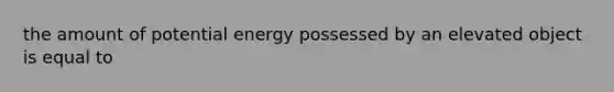 the amount of potential energy possessed by an elevated object is equal to