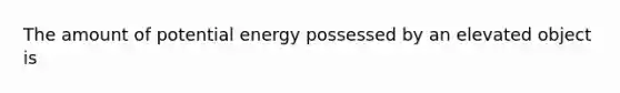 The amount of potential energy possessed by an elevated object is