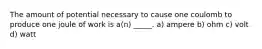 The amount of potential necessary to cause one coulomb to produce one joule of work is a(n) _____. a) ampere b) ohm c) volt d) watt