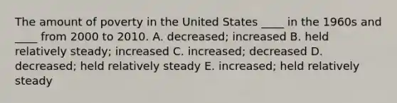 The amount of poverty in the United States ____ in the 1960s and ____ from 2000 to 2010. A. decreased; increased B. held relatively steady; increased C. increased; decreased D. decreased; held relatively steady E. increased; held relatively steady