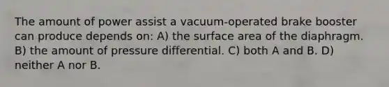 The amount of power assist a vacuum-operated brake booster can produce depends on: A) the surface area of the diaphragm. B) the amount of pressure differential. C) both A and B. D) neither A nor B.