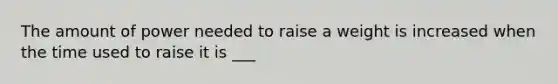 The amount of power needed to raise a weight is increased when the time used to raise it is ___