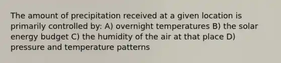 The amount of precipitation received at a given location is primarily controlled by: A) overnight temperatures B) the solar energy budget C) the humidity of the air at that place D) pressure and temperature patterns