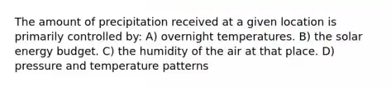 The amount of precipitation received at a given location is primarily controlled by: A) overnight temperatures. B) the solar energy budget. C) the humidity of the air at that place. D) pressure and temperature patterns